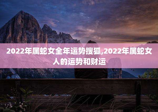 2022年属蛇女全年运势搜狐,2022年属蛇女人的运势和财运