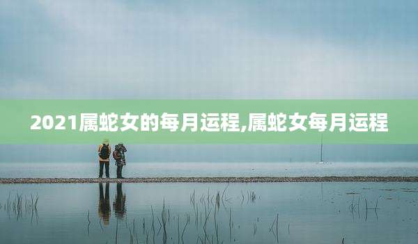 2021属蛇女的每月运程,属蛇女每月运程