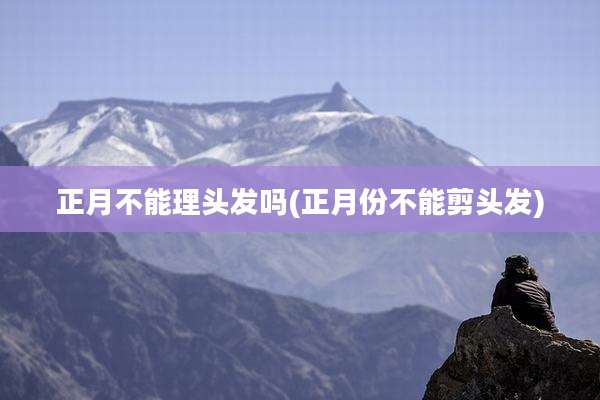 正月不能理头发吗(正月份不能剪头发)