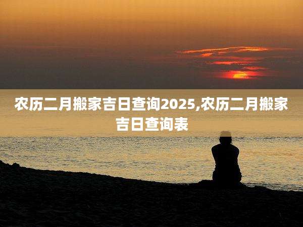农历二月搬家吉日查询2025,农历二月搬家吉日查询表
