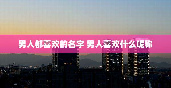 男人都喜欢的名字 男人喜欢什么呢称