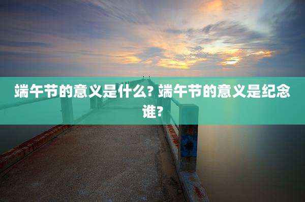 端午节的意义是什么? 端午节的意义是纪念谁?