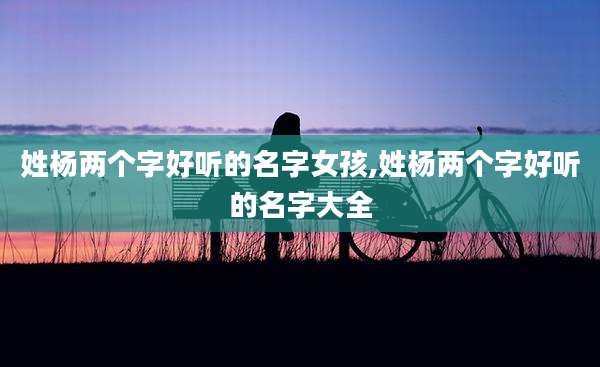 姓杨两个字好听的名字女孩,姓杨两个字好听的名字大全