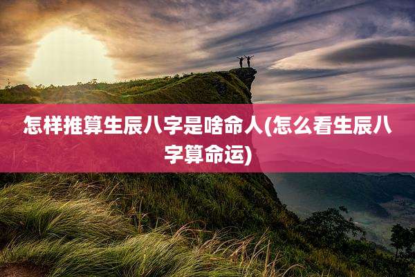 怎样推算生辰八字是啥命人(怎么看生辰八字算命运)