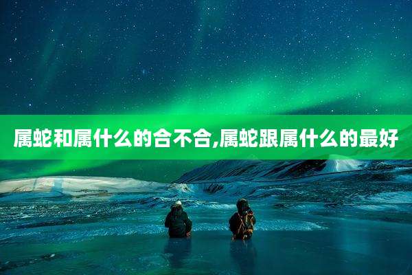 属蛇和属什么的合不合,属蛇跟属什么的最好