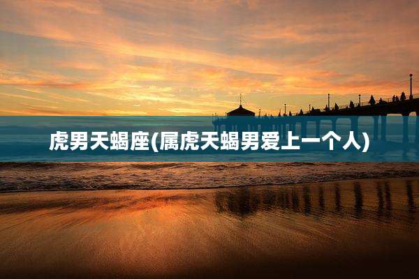 虎男天蝎座(属虎天蝎男爱上一个人)