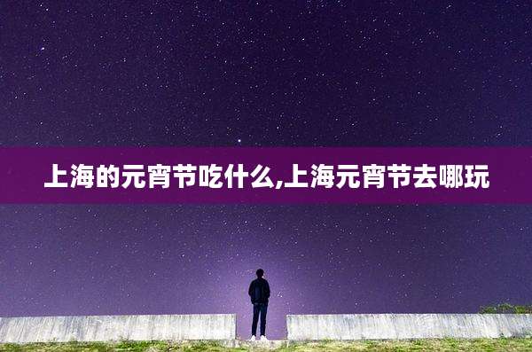 上海的元宵节吃什么,上海元宵节去哪玩