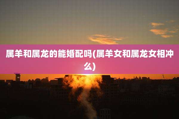 属羊和属龙的能婚配吗(属羊女和属龙女相冲么)