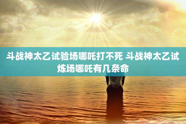 斗战神太乙试验场哪吒打不死 斗战神太乙试炼场哪吒有几条命