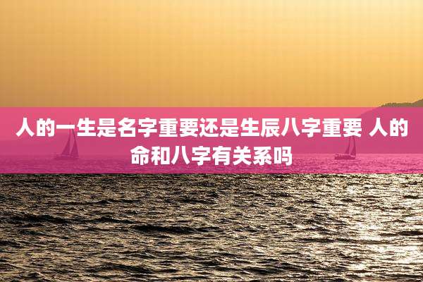 人的一生是名字重要还是生辰八字重要 人的命和八字有关系吗