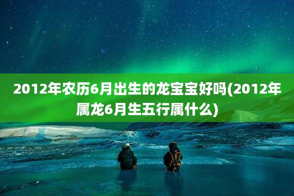 2012年农历6月出生的龙宝宝好吗(2012年属龙6月生五行属什么)