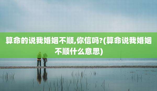 算命的说我婚姻不顺,你信吗?(算命说我婚姻不顺什么意思)