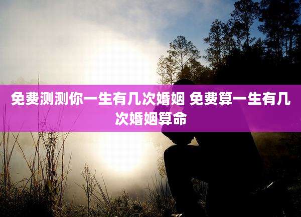 免费测测你一生有几次婚姻 免费算一生有几次婚姻算命