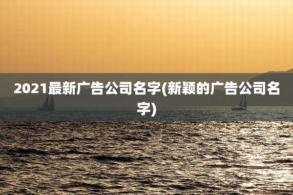 2021最新广告公司名字(新颖的广告公司名字)