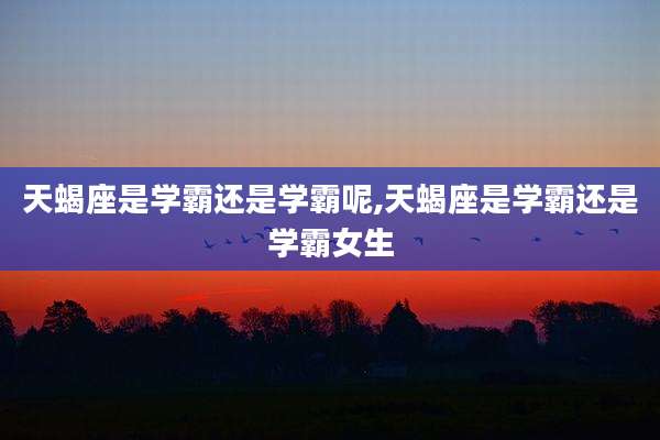 天蝎座是学霸还是学霸呢,天蝎座是学霸还是学霸女生