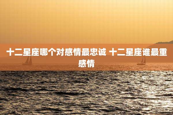 十二星座哪个对感情最忠诚 十二星座谁最重感情