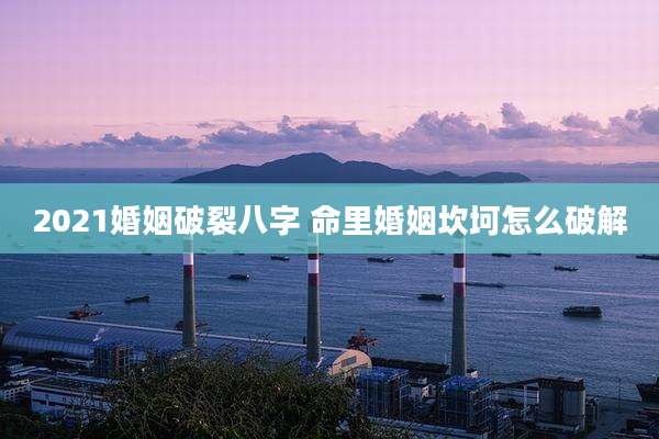 2021婚姻破裂八字 命里婚姻坎坷怎么破解