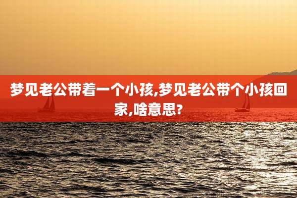 梦见老公带着一个小孩,梦见老公带个小孩回家,啥意思?