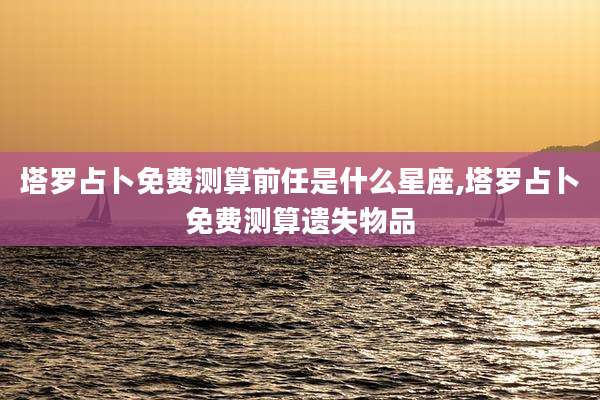 塔罗占卜免费测算前任是什么星座,塔罗占卜免费测算遗失物品