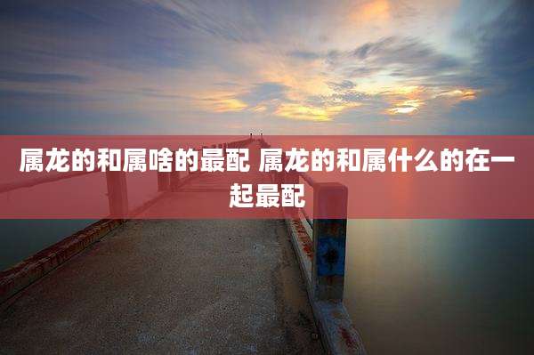 属龙的和属啥的最配 属龙的和属什么的在一起最配