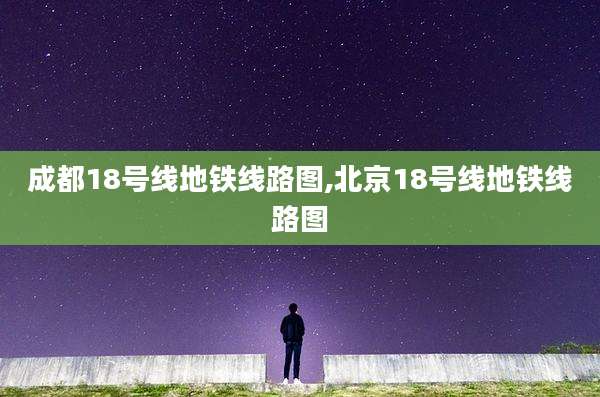 成都18号线地铁线路图,北京18号线地铁线路图