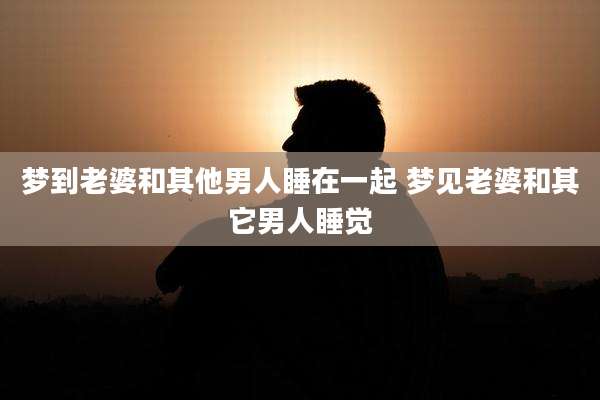 梦到老婆和其他男人睡在一起 梦见老婆和其它男人睡觉