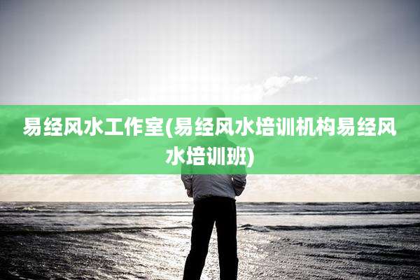 易经风水工作室(易经风水培训机构易经风水培训班)
