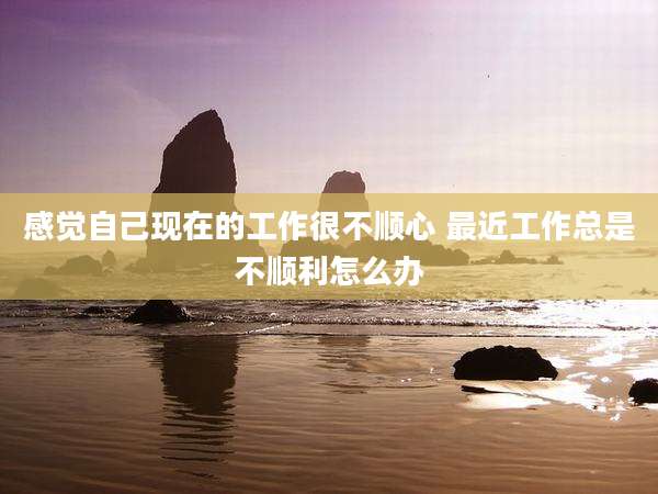 感觉自己现在的工作很不顺心 最近工作总是不顺利怎么办