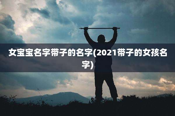 女宝宝名字带子的名字(2021带子的女孩名字)