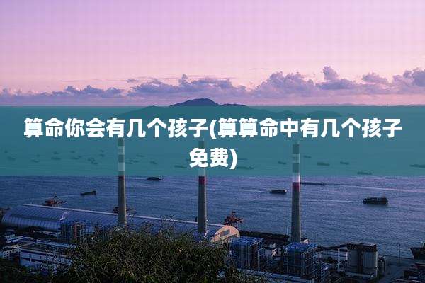 算命你会有几个孩子(算算命中有几个孩子免费)