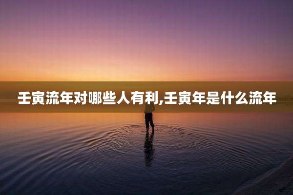 壬寅流年对哪些人有利,壬寅年是什么流年