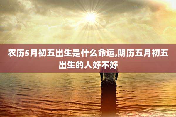 农历5月初五出生是什么命运,阴历五月初五出生的人好不好