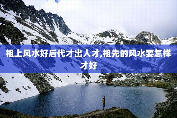 祖上风水好后代才出人才,祖先的风水要怎样才好