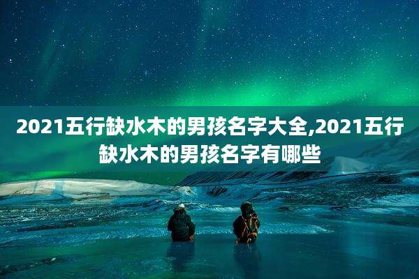 2021五行缺水木的男孩名字大全,2021五行缺水木的男孩名字有哪些