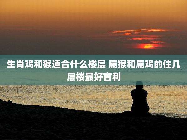 生肖鸡和猴适合什么楼层 属猴和属鸡的住几层楼最好吉利