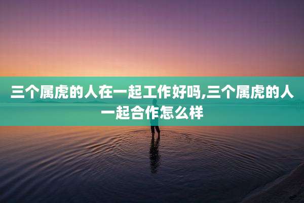 三个属虎的人在一起工作好吗,三个属虎的人一起合作怎么样