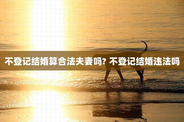 不登记结婚算合法夫妻吗? 不登记结婚违法吗