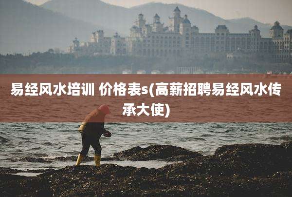 易经风水培训 价格表s(高薪招聘易经风水传承大使)