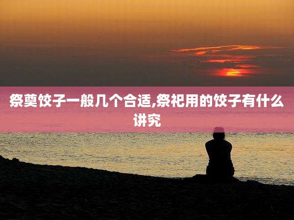祭奠饺子一般几个合适,祭祀用的饺子有什么讲究