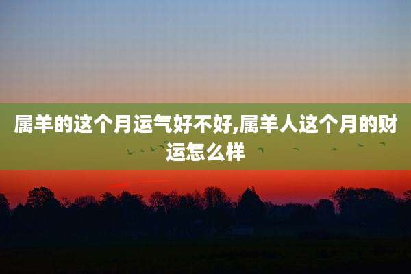 属羊的这个月运气好不好,属羊人这个月的财运怎么样