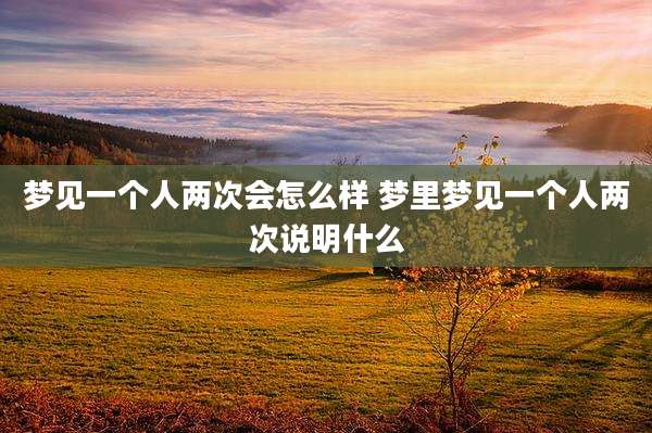 梦见一个人两次会怎么样 梦里梦见一个人两次说明什么