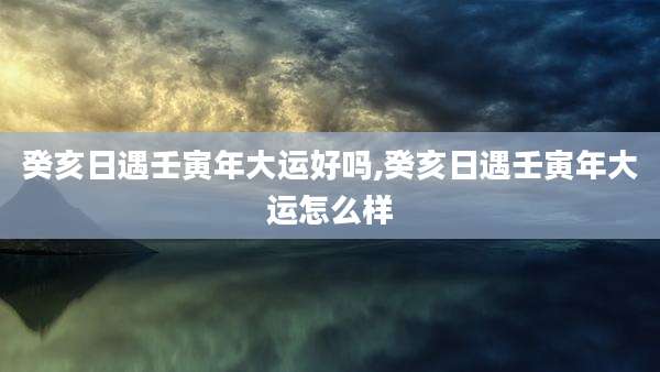 癸亥日遇壬寅年大运好吗,癸亥日遇壬寅年大运怎么样