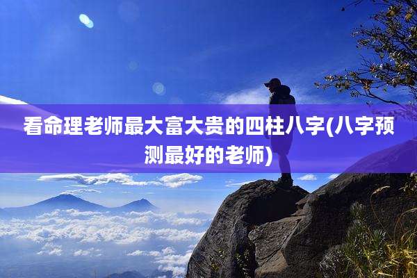 看命理老师最大富大贵的四柱八字(八字预测最好的老师)
