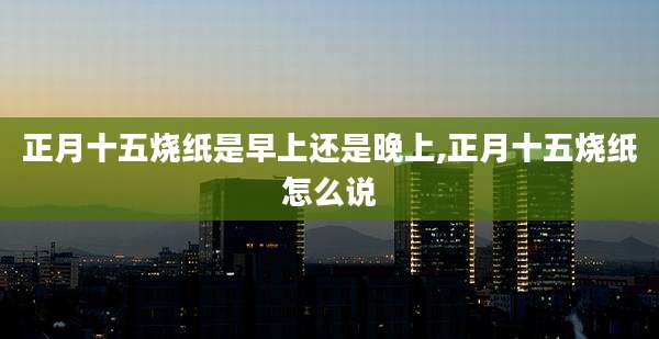 正月十五烧纸是早上还是晚上,正月十五烧纸怎么说