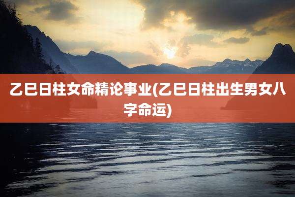 乙巳日柱女命精论事业(乙巳日柱出生男女八字命运)