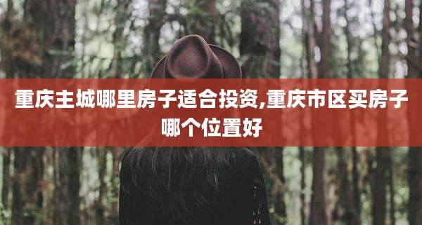 重庆主城哪里房子适合投资,重庆市区买房子哪个位置好