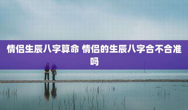 情侣生辰八字算命 情侣的生辰八字合不合准吗