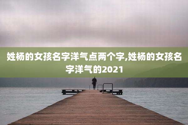 姓杨的女孩名字洋气点两个字,姓杨的女孩名字洋气的2021