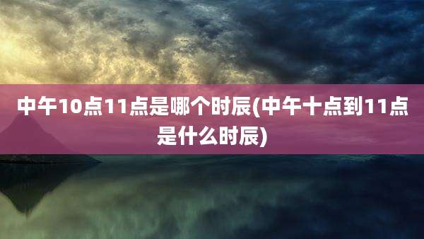 中午10点11点是哪个时辰(中午十点到11点是什么时辰)