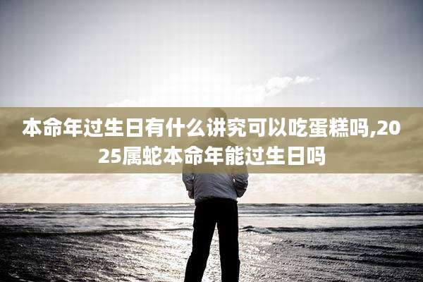 本命年过生日有什么讲究可以吃蛋糕吗,2025属蛇本命年能过生日吗